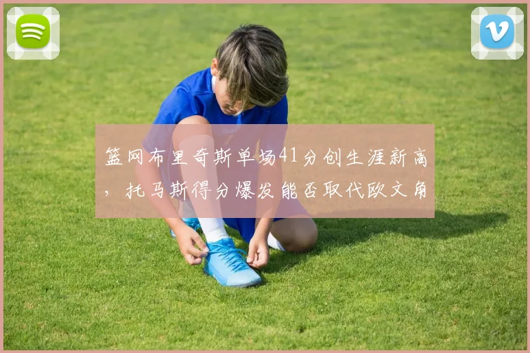 篮网布里奇斯单场41分创生涯新高，托马斯得分爆发能否取代欧文角色？
