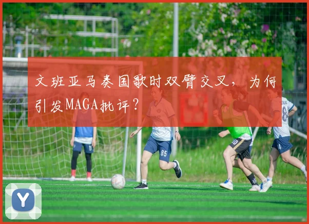 文班亚马奏国歌时双臂交叉，为何引发MAGA批评？