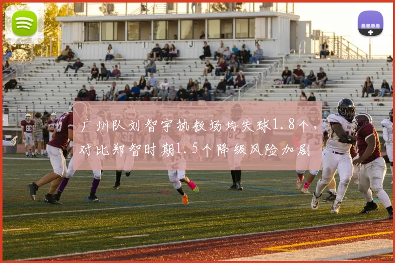 广州队刘智宇执教场均失球1.8个,对比郑智时期1.5个降级风险加剧