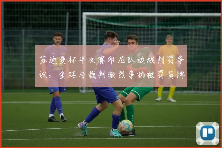 苏迪曼杯半决赛印尼队边线判罚争议，金廷与裁判激烈争执被罚黄牌