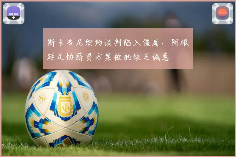 斯卡洛尼续约谈判陷入僵局，阿根廷足协薪资方案被批缺乏诚意