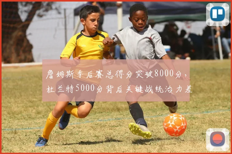 詹姆斯季后赛总得分突破8000分,杜兰特5000分背后关键战统治力差距几何?