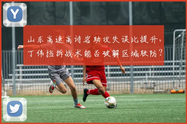 山东高速高诗岩助攻失误比提升,丁伟挡拆战术能否破解区域联防?