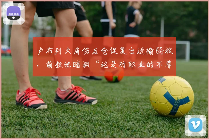 卢布列夫肩伤后仓促复出连输弱旅,前教练暗讽“这是对职业的不尊重”